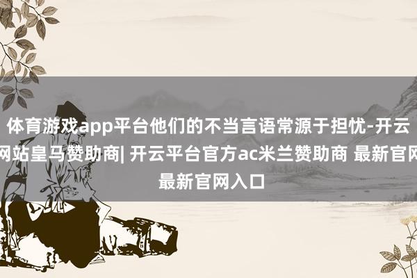 体育游戏app平台他们的不当言语常源于担忧-开云平台网站皇马赞助商| 开云平台官方ac米兰赞助商 最新官网入口