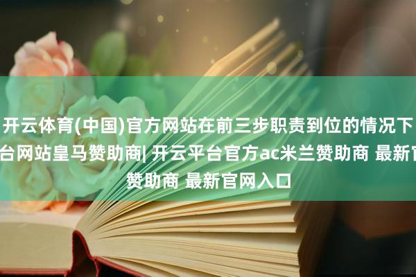 开云体育(中国)官方网站在前三步职责到位的情况下-开云平台网站皇马赞助商| 开云平台官方ac米兰赞助商 最新官网入口