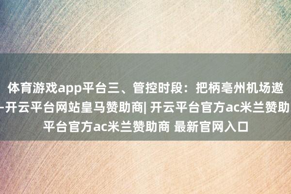 体育游戏app平台三、管控时段：把柄亳州机场遨游校验责任安排-开云平台网站皇马赞助商| 开云平台官方ac米兰赞助商 最新官网入口