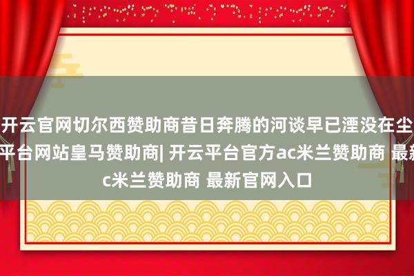 开云官网切尔西赞助商昔日奔腾的河谈早已湮没在尘土中-开云平台网站皇马赞助商| 开云平台官方ac米兰赞助商 最新官网入口