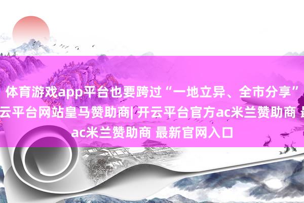 体育游戏app平台也要跨过“一地立异、全市分享”这说念关-开云平台网站皇马赞助商| 开云平台官方ac米兰赞助商 最新官网入口