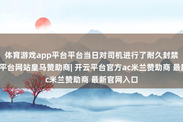 体育游戏app平台平台当日对司机进行了耐久封禁处理-开云平台网站皇马赞助商| 开云平台官方ac米兰赞助商 最新官网入口