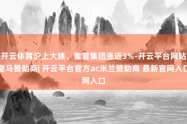 开云体育沪上大姨、蜜雪集团涨近3%-开云平台网站皇马赞助商| 开云平台官方ac米兰赞助商 最新官网入口