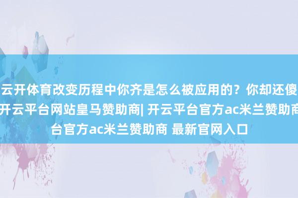 云开体育改变历程中你齐是怎么被应用的？你却还傻乎乎地不知谈-开云平台网站皇马赞助商| 开云平台官方ac米兰赞助商 最新官网入口