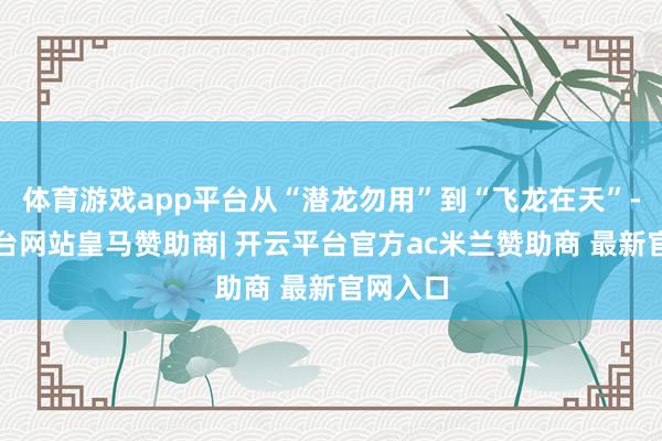 体育游戏app平台从“潜龙勿用”到“飞龙在天”-开云平台网站皇马赞助商| 开云平台官方ac米兰赞助商 最新官网入口