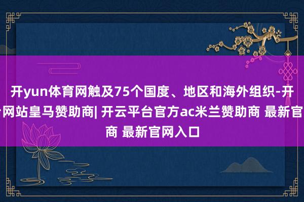 开yun体育网触及75个国度、地区和海外组织-开云平台网站皇马赞助商| 开云平台官方ac米兰赞助商 最新官网入口