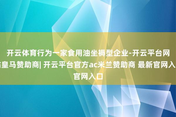 开云体育　　行为一家食用油坐褥型企业-开云平台网站皇马赞助商| 开云平台官方ac米兰赞助商 最新官网入口