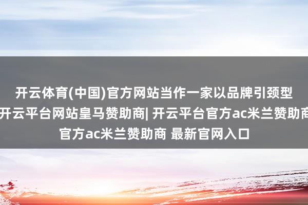 开云体育(中国)官方网站　　当作一家以品牌引颈型好意思妆企业-开云平台网站皇马赞助商| 开云平台官方ac米兰赞助商 最新官网入口