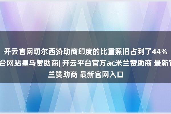 开云官网切尔西赞助商印度的比重照旧占到了44%-开云平台网站皇马赞助商| 开云平台官方ac米兰赞助商 最新官网入口