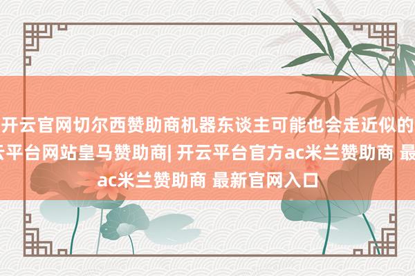 开云官网切尔西赞助商机器东谈主可能也会走近似的旅途”-开云平台网站皇马赞助商| 开云平台官方ac米兰赞助商 最新官网入口
