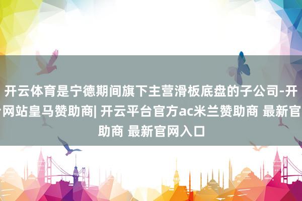 开云体育是宁德期间旗下主营滑板底盘的子公司-开云平台网站皇马赞助商| 开云平台官方ac米兰赞助商 最新官网入口
