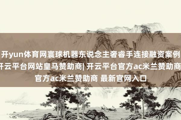 开yun体育网寰球机器东说念主奢睿手连接融资案例已进步20起-开云平台网站皇马赞助商| 开云平台官方ac米兰赞助商 最新官网入口