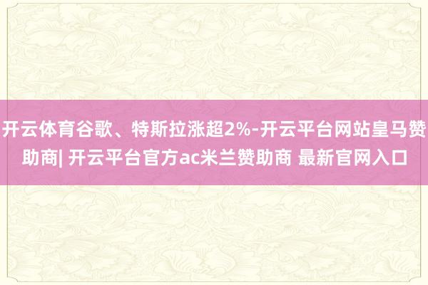 开云体育谷歌、特斯拉涨超2%-开云平台网站皇马赞助商| 开云平台官方ac米兰赞助商 最新官网入口