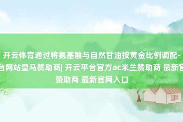 开云体育通过将氨基酸与自然甘油按黄金比例调配-开云平台网站皇马赞助商| 开云平台官方ac米兰赞助商 最新官网入口
