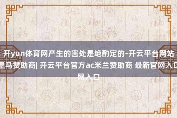 开yun体育网产生的害处是绝酌定的-开云平台网站皇马赞助商| 开云平台官方ac米兰赞助商 最新官网入口