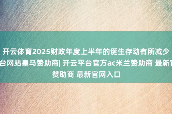 开云体育2025财政年度上半年的诞生存动有所减少-开云平台网站皇马赞助商| 开云平台官方ac米兰赞助商 最新官网入口