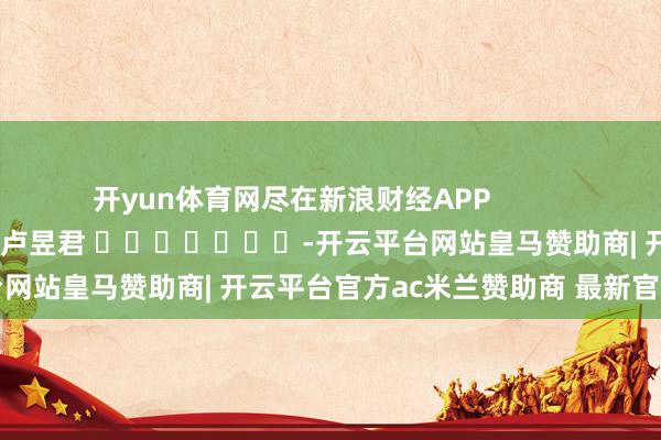 开yun体育网尽在新浪财经APP            						包袱剪辑：卢昱君 							-开云平台网站皇马赞助商| 开云平台官方ac米兰赞助商 最新官网入口