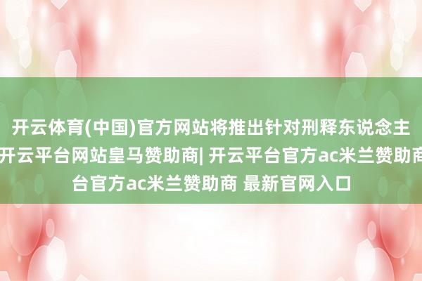 开云体育(中国)官方网站将推出针对刑释东说念主员的帮扶举措-开云平台网站皇马赞助商| 开云平台官方ac米兰赞助商 最新官网入口
