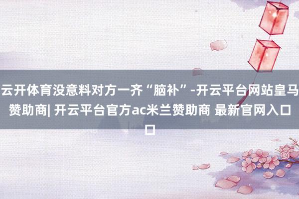 云开体育没意料对方一齐“脑补”-开云平台网站皇马赞助商| 开云平台官方ac米兰赞助商 最新官网入口