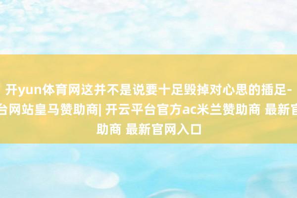 开yun体育网这并不是说要十足毁掉对心思的插足-开云平台网站皇马赞助商| 开云平台官方ac米兰赞助商 最新官网入口