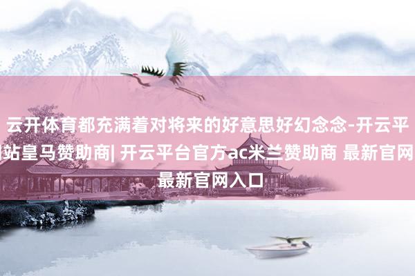 云开体育都充满着对将来的好意思好幻念念-开云平台网站皇马赞助商| 开云平台官方ac米兰赞助商 最新官网入口