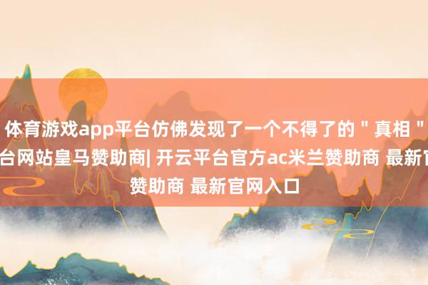 体育游戏app平台仿佛发现了一个不得了的＂真相＂-开云平台网站皇马赞助商| 开云平台官方ac米兰赞助商 最新官网入口