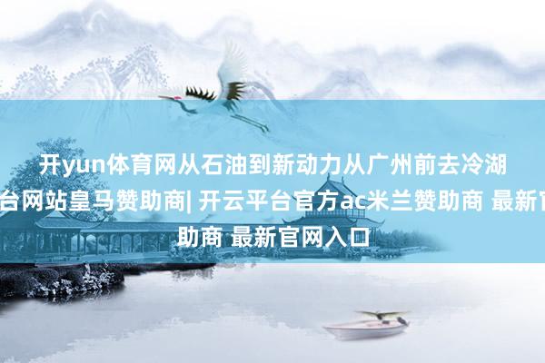 开yun体育网　　从石油到新动力　　从广州前去冷湖-开云平台网站皇马赞助商| 开云平台官方ac米兰赞助商 最新官网入口