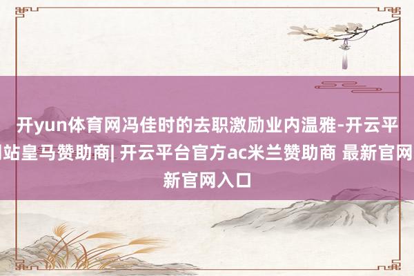 开yun体育网　　冯佳时的去职激励业内温雅-开云平台网站皇马赞助商| 开云平台官方ac米兰赞助商 最新官网入口