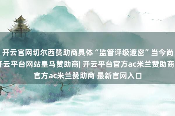 开云官网切尔西赞助商具体“监管评级邃密”当今尚无明细目论-开云平台网站皇马赞助商| 开云平台官方ac米兰赞助商 最新官网入口