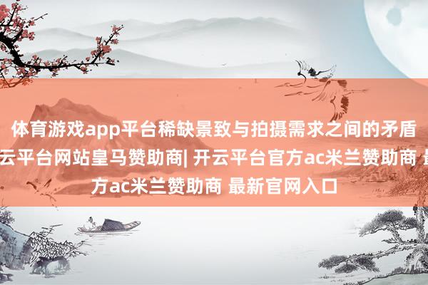 体育游戏app平台稀缺景致与拍摄需求之间的矛盾日益加深-开云平台网站皇马赞助商| 开云平台官方ac米兰赞助商 最新官网入口