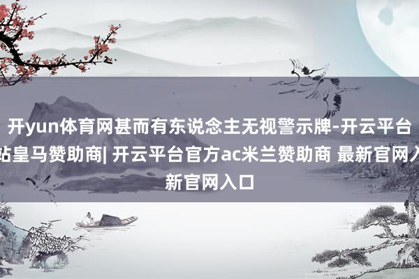 开yun体育网甚而有东说念主无视警示牌-开云平台网站皇马赞助商| 开云平台官方ac米兰赞助商 最新官网入口