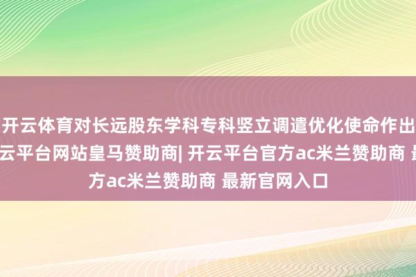 开云体育对长远股东学科专科竖立调遣优化使命作出系统部署-开云平台网站皇马赞助商| 开云平台官方ac米兰赞助商 最新官网入口