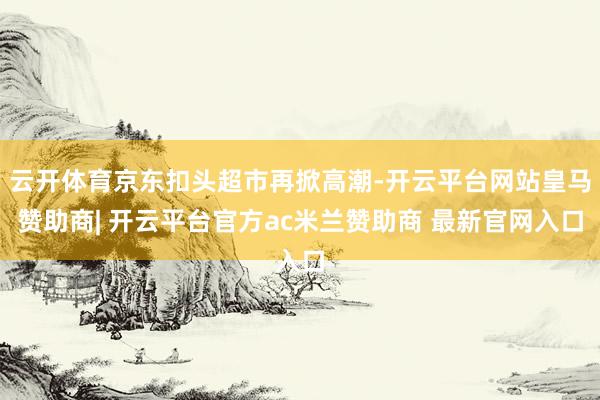 云开体育京东扣头超市再掀高潮-开云平台网站皇马赞助商| 开云平台官方ac米兰赞助商 最新官网入口