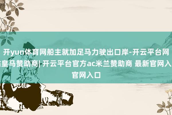 开yun体育网船主就加足马力驶出口岸-开云平台网站皇马赞助商| 开云平台官方ac米兰赞助商 最新官网入口
