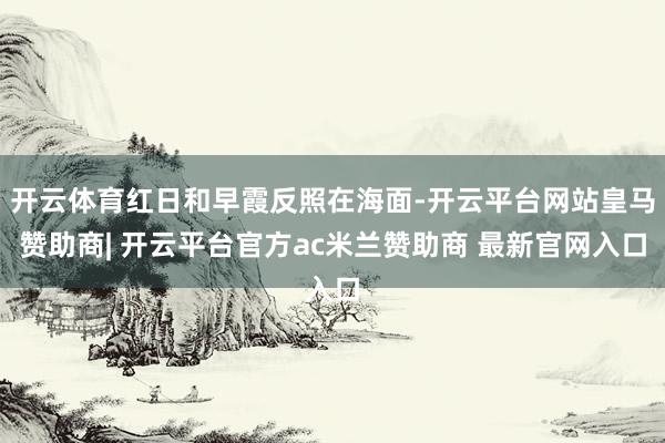 开云体育红日和早霞反照在海面-开云平台网站皇马赞助商| 开云平台官方ac米兰赞助商 最新官网入口