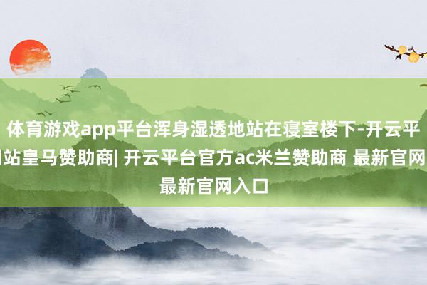 体育游戏app平台浑身湿透地站在寝室楼下-开云平台网站皇马赞助商| 开云平台官方ac米兰赞助商 最新官网入口