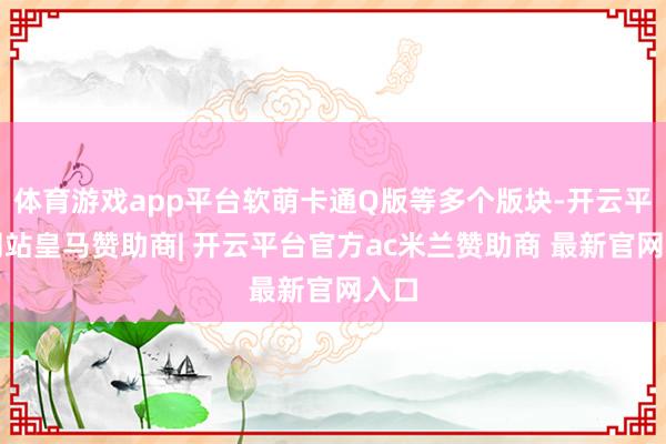 体育游戏app平台软萌卡通Q版等多个版块-开云平台网站皇马赞助商| 开云平台官方ac米兰赞助商 最新官网入口