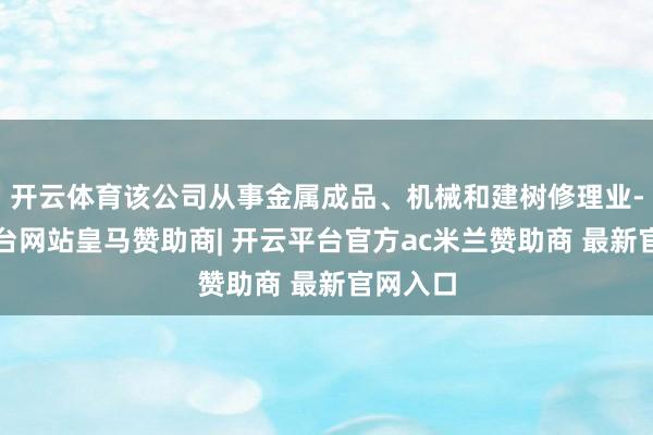 开云体育该公司从事金属成品、机械和建树修理业-开云平台网站皇马赞助商| 开云平台官方ac米兰赞助商 最新官网入口