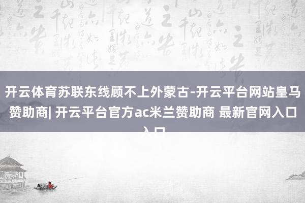 开云体育苏联东线顾不上外蒙古-开云平台网站皇马赞助商| 开云平台官方ac米兰赞助商 最新官网入口