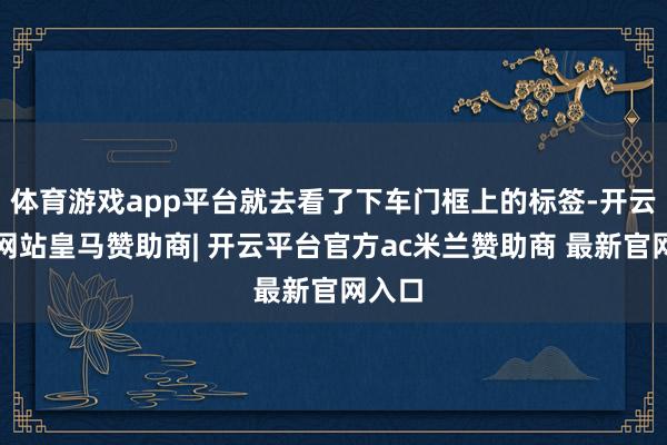 体育游戏app平台就去看了下车门框上的标签-开云平台网站皇马赞助商| 开云平台官方ac米兰赞助商 最新官网入口