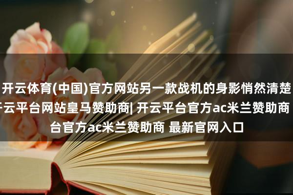 开云体育(中国)官方网站另一款战机的身影悄然清楚——歼-10C-开云平台网站皇马赞助商| 开云平台官方ac米兰赞助商 最新官网入口