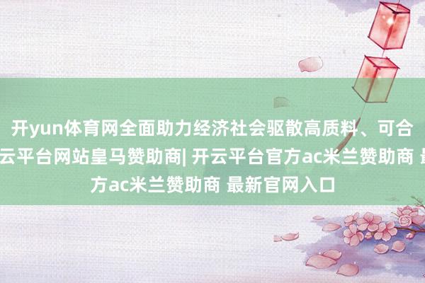开yun体育网全面助力经济社会驱散高质料、可合手续发展-开云平台网站皇马赞助商| 开云平台官方ac米兰赞助商 最新官网入口