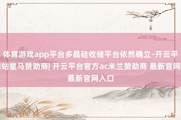 体育游戏app平台多晶硅收储平台依然确立-开云平台网站皇马赞助商| 开云平台官方ac米兰赞助商 最新官网入口