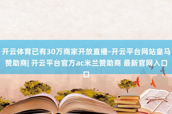 开云体育已有30万商家开放直播-开云平台网站皇马赞助商| 开云平台官方ac米兰赞助商 最新官网入口