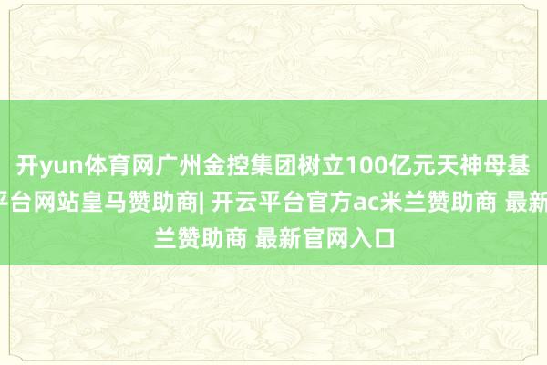 开yun体育网广州金控集团树立100亿元天神母基金-开云平台网站皇马赞助商| 开云平台官方ac米兰赞助商 最新官网入口