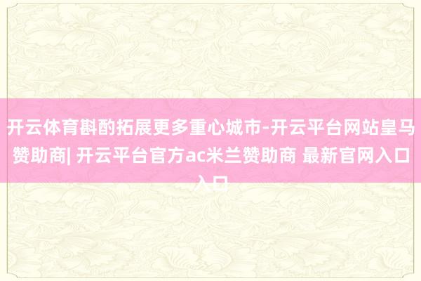 开云体育斟酌拓展更多重心城市-开云平台网站皇马赞助商| 开云平台官方ac米兰赞助商 最新官网入口