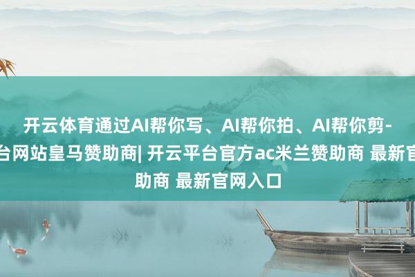 开云体育通过AI帮你写、AI帮你拍、AI帮你剪-开云平台网站皇马赞助商| 开云平台官方ac米兰赞助商 最新官网入口