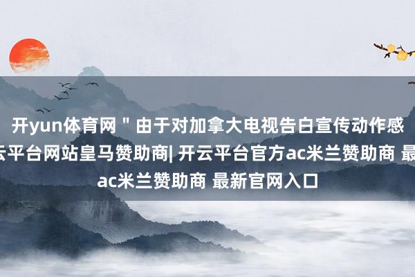开yun体育网"由于对加拿大电视告白宣传动作感到愤怒-开云平台网站皇马赞助商| 开云平台官方ac米兰赞助商 最新官网入口