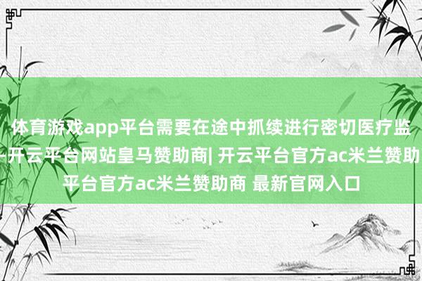 体育游戏app平台需要在途中抓续进行密切医疗监护的病东说念主-开云平台网站皇马赞助商| 开云平台官方ac米兰赞助商 最新官网入口