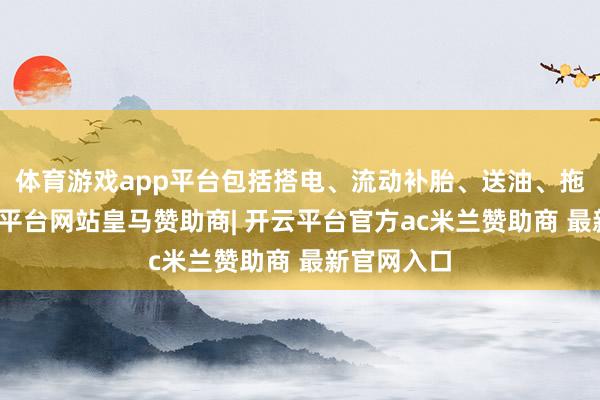 体育游戏app平台包括搭电、流动补胎、送油、拖车等-开云平台网站皇马赞助商| 开云平台官方ac米兰赞助商 最新官网入口